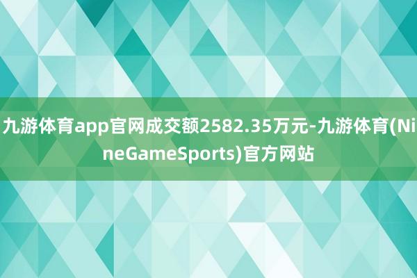 九游体育app官网成交额2582.35万元-九游体育(NineGameSports)官方网站