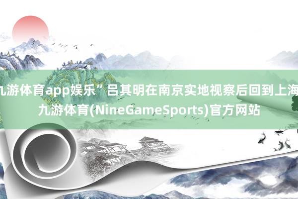 九游体育app娱乐”吕其明在南京实地视察后回到上海-九游体育(NineGameSports)官方网站