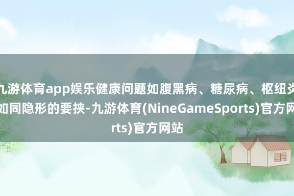 九游体育app娱乐健康问题如腹黑病、糖尿病、枢纽炎等如同隐形的要挟-九游体育(NineGameSports)官方网站