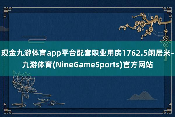 现金九游体育app平台配套职业用房1762.5闲居米-九游体育(NineGameSports)官方网站