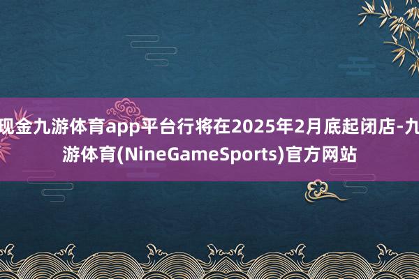 现金九游体育app平台行将在2025年2月底起闭店-九游体育(NineGameSports)官方网站