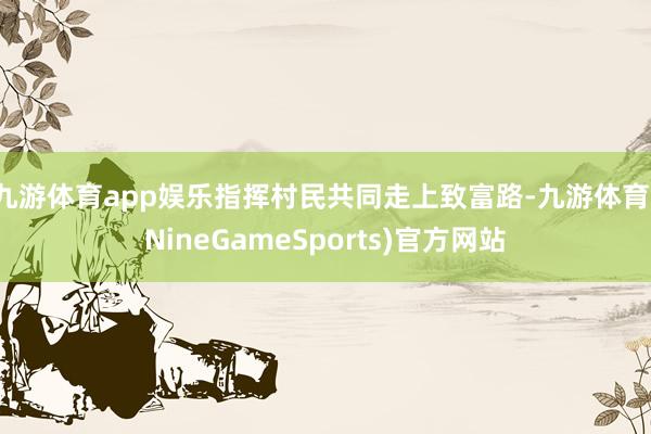 九游体育app娱乐指挥村民共同走上致富路-九游体育(NineGameSports)官方网站