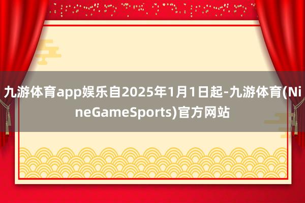 九游体育app娱乐自2025年1月1日起-九游体育(NineGameSports)官方网站