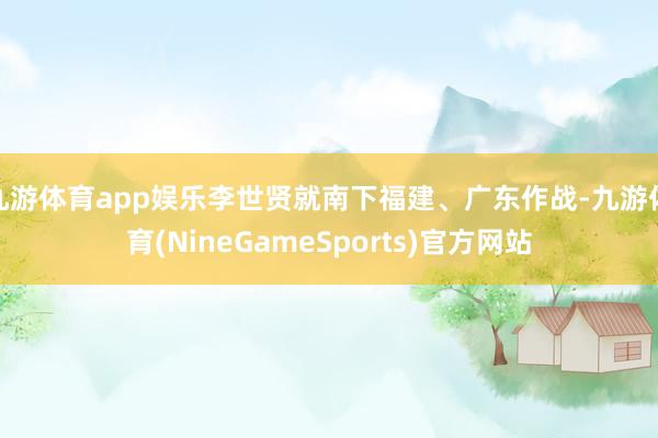 九游体育app娱乐李世贤就南下福建、广东作战-九游体育(NineGameSports)官方网站