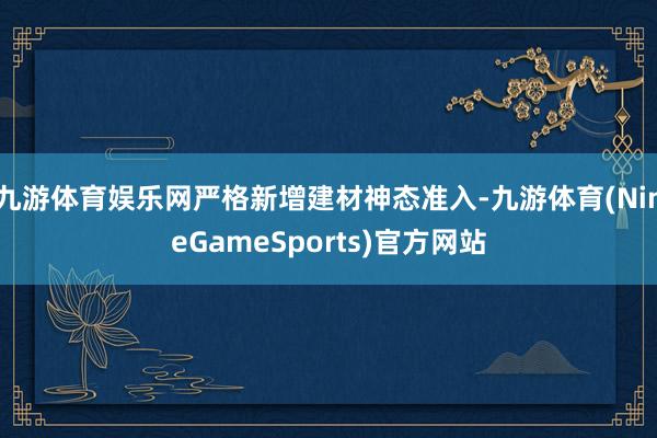九游体育娱乐网严格新增建材神态准入-九游体育(NineGameSports)官方网站