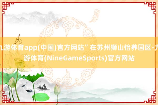 九游体育app(中国)官方网站”在苏州狮山怡养园区-九游体育(NineGameSports)官方网站