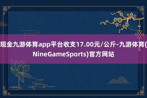 现金九游体育app平台收支17.00元/公斤-九游体育(NineGameSports)官方网站