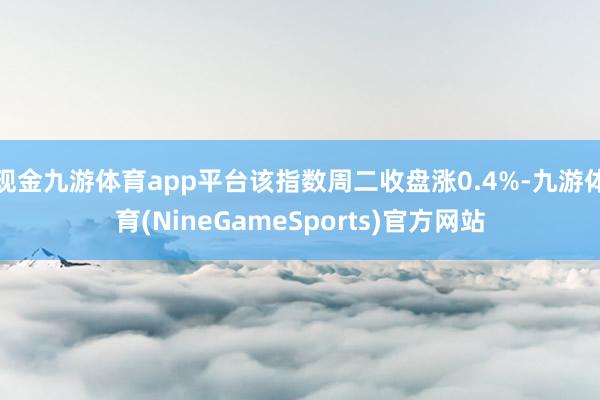 现金九游体育app平台该指数周二收盘涨0.4%-九游体育(NineGameSports)官方网站