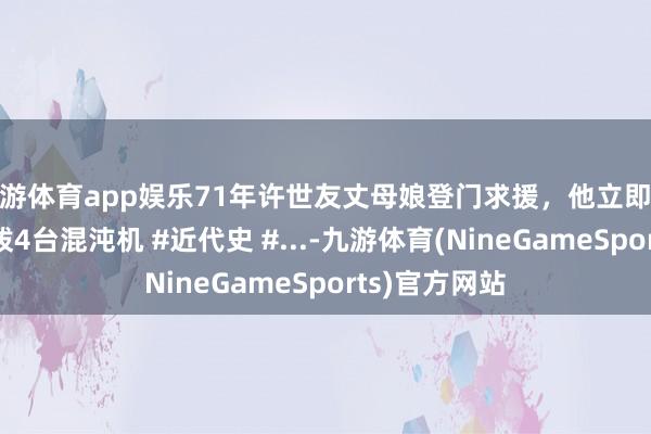 九游体育app娱乐71年许世友丈母娘登门求援，他立即批示：给莱阳拨4台混沌机 #近代史 #...-九游体育(NineGameSports)官方网站