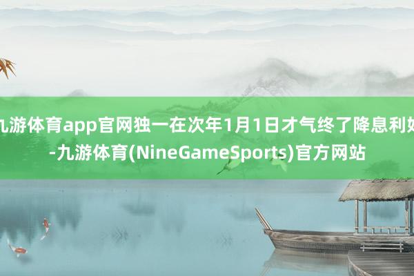 九游体育app官网独一在次年1月1日才气终了降息利好-九游体育(NineGameSports)官方网站