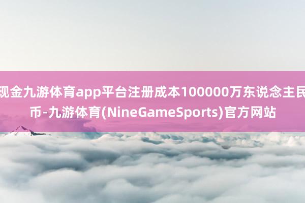 现金九游体育app平台注册成本100000万东说念主民币-九游体育(NineGameSports)官方网站